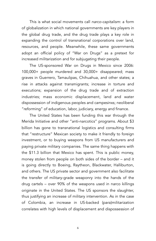 This is what social movements call narco-capitalism: a form of globalization in which national governments are key players in the global drug trade, and the drug trade plays a key role in expanding the control of transnational corporations over land, resources, and people. Meanwhile, these same governments adopt an official policy of “War on Drugs* as a pretext for increased militarization and for subjugating their people.  The US-sponsored War on Drugs in Mexico since 2006 100,000+ people murdered and 30,000+ disappeared; mass graves in Guerrero, Tamaulipas, Chihuahua, and other states; a fise in attacks against transmigrants; increase in torture and executions; expansion of the drug trade and of extraction industries; mass economic displacement, land and water dispossession of indigenous peoples and campesinxs; neoliberal “reforming” of education, labor, judiciary, energy and finance.  The United States has been funding this war through the Merida Initiative and other “anti-narcotics” programs. About $3 billion has gone to transnational logistics and consulting firms that “restructure” Mexican society to make it friendly to foreign investment, or to buying weapons from US manufacturers and paying private miltary companies. The same thing happens with the $11.3 billion that Mexico has spent. This is public money, money stolen from people on both sides of the border - and it is going directly to Boeing, Raytheon, Blackwater, Haliburton, and others. The US private sector and government also facilitate the transfer of military-grade weaponry into the hands of the drug cartels - over 90% of the weapons used in narco killings originate in the United States. The US sponsors the slaughter, thus justifying an increase of military intervention. As in the case of Colombia, an increase in US-backed (paramilitarization  correlates with high levels of displacement and dispossession of 